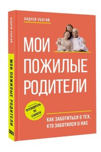 Убогий А.Ю. Мои пожилые родители. Как заботиться о тех, кто заботился о нас