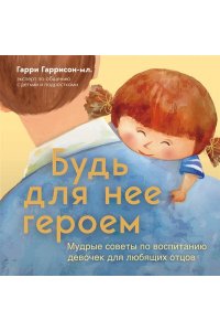 Гаррисон мл. Гарри Будь для нее героем. Мудрые советы по воспитанию девочек для любящих отцов