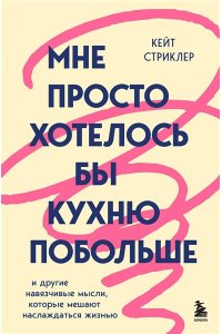 Стриклер К. Мне просто хотелось бы кухню побольше. И другие навязчивые мысли, которые мешают наслаждаться жизнью