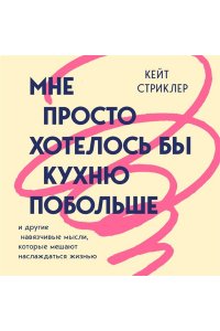 Стриклер К. Мне просто хотелось бы кухню побольше. И другие навязчивые мысли, которые мешают наслаждаться жизнью