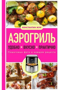Жук К.В. Аэрогриль. Удобно. Вкусно. Практично. Пошаговые фото в каждом рецепте