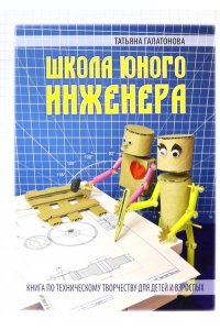Галатонова Т. ШКОЛА ЮНОГО ИНЖЕНЕРА. Книга по техническому творчеству для детей и взрослых
