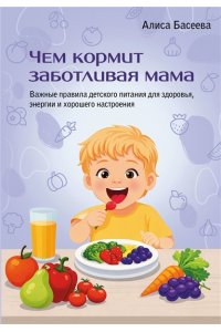 Басеева Алиса Чем кормит заботливая мама. Важные правила детского питания для здоровья, энергии и хорошего настроения