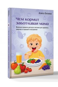 Басеева Алиса Чем кормит заботливая мама. Важные правила детского питания для здоровья, энергии и хорошего настроения