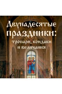 <не указано> Двунадесятые праздники: тропари, кондаки и величания