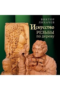 Лихачев В.Н. Искусство резьбы по дереву. Создание деревянной скульптуры от рисунка до объемной фигуры