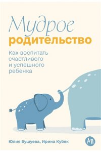 Бушуева Юлия, Кубяк Ирина Мудрое родительство: Как воспитать счастливого и успешного ребенка
