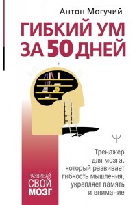 Могучий Антон Гибкий ум за 50 дней. Тренажер для мозга, который развивает гибкость мышления, укрепляет память и внимание