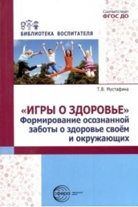 Мустафина Т.В. Игры о здоровье. Формирование осознанной заботы о здоровье своем и окружающих/ Мустафина Т.В.