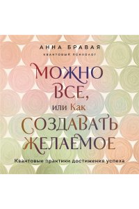 Бравая А.А. Можно все, или Как создавать желаемое. Квантовые практики достижения успеха