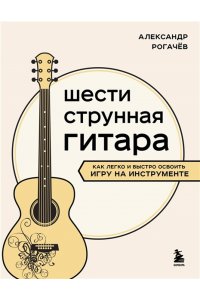 Рогачев А.В. Шестиструнная гитара: как легко и быстро освоить игру на инструменте