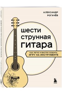 Рогачев А.В. Шестиструнная гитара: как легко и быстро освоить игру на инструменте