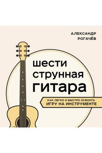 Рогачев А.В. Шестиструнная гитара: как легко и быстро освоить игру на инструменте