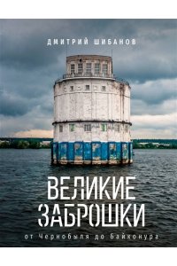 Шибанов Д.В. Великие заброшки. От Чернобыля до Байконура