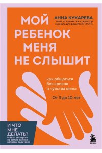 Кухарева А. Мой ребенок меня не слышит. Как общаться без криков и чувства вины. От 3 до 10 лет