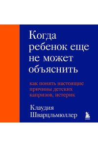 Шварцльмюллер К. Когда ребенок еще не может объяснить. Как понять настоящие причины детских капризов, истерик и упрямства