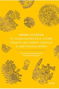 Татьяна Молодчикова, Ксения Ямашева Мифы ацтеков. От Кецалькоатля и ?Семи пещер? до Камня Солнца и цветочных войн