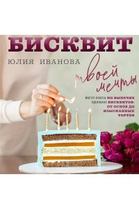 Иванова Ю. Бисквит твоей мечты. Мастер-классы по выпечке идеальных бисквитов: от основ до изысканных тортов
