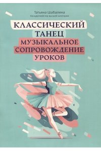 Шабалина Татьяна Леонидовна Классический танец: музыкальное сопровождение уроков:учебно-метод.пособие