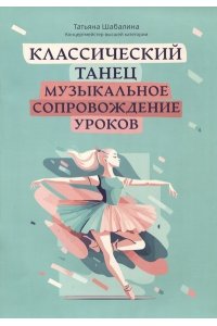 Шабалина Татьяна Леонидовна Классический танец: музыкальное сопровождение уроков:учебно-метод.пособие