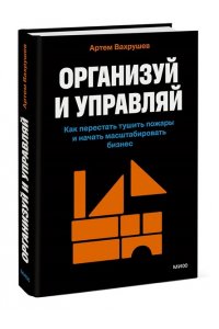 Вахрушев А. Организуй и управляй. Как перестать тушить пожары и начать масштабировать бизнес